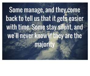 Some manage, and they come back to tell us that it gets easier with time. Some stay silent, and we’ll never know if they are the majority